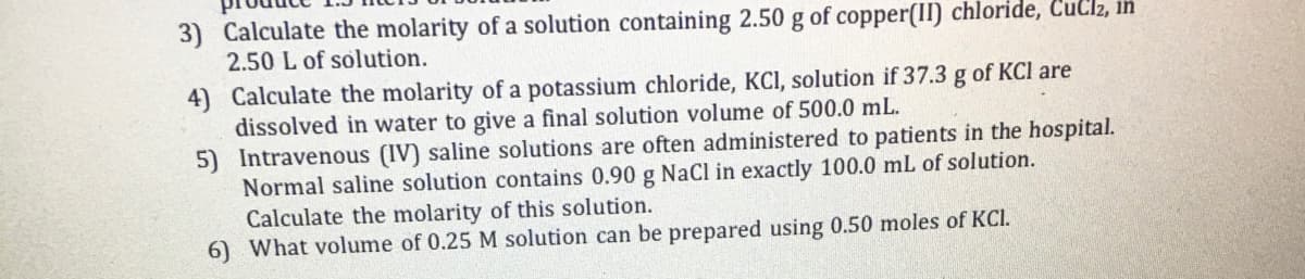 3) Calculate the molarity of a solution containing 2.50 g of copper(II) chloride, CuClz, in
2.50 L of solution.
4) Calculate the molarity of a potassium chloride, KCI, solution if 37.3 g of KCl are
dissolved in water to give a final solution volume of 500.0 mL.
5) Intravenous (IV) saline solutions are often administered to patients in the hospital.
Normal saline solution contains 0.90 g NaCl in exactly 100.0 mL of solution.
Calculate the molarity of this solution.
6) What volume of 0.25 M solution can be prepared using 0.50 moles of KCI.
