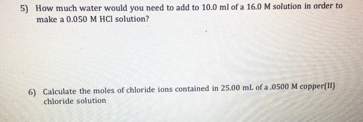 5) How much water would you need to add to 10.0 ml of a 16.0 M solution in order to
make a 0.050 M HCI solution?
6) Calculate the moles of chloride ions contained in 25.00 mL of a .0500 M copper(II)
chloride solution
