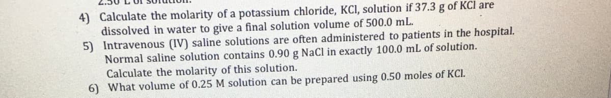 4) Calculate the molarity of a potassium chloride, KCI, solution if 37.3 g of KCl are
dissolved in water to give a final solution volume of 500.0 mL.
5) Intravenous (IV) saline solutions are often administered to patients in the hospital.
Normal saline solution contains 0.90 g NaCl in exactly 100.0 mL of solution.
Calculate the molarity of this solution.
6) What volume of 0.25 M solution can be prepared using 0.50 moles of KCI.
