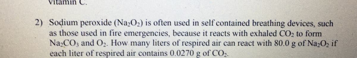 2) Sodium peroxide (Na2O2) is often used in self contained breathing devices, such
as those used in fire emergencies, because it reacts with exhaled CO2 to form
Na CO; and O2. How many liters of respired air can react with 80.0 g of NazO2 if
each liter of respired air contains 0.0270 g of CO.
