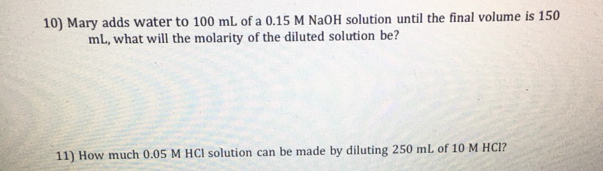 10) Mary adds water to 100 mL of a 0.15 M NAOH solution until the final volume is 150
mL, what will the molarity of the diluted solution be?
11) How much 0.05 M HCl solution can be made by diluting 250 mL of 10 M HC1?
