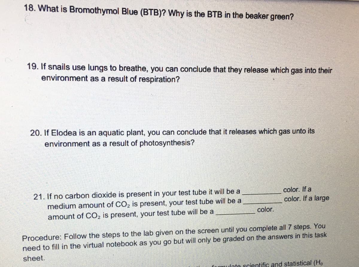 18. What is Bromothymol Blue (BTB)? Why is the BTB in the beaker green?
19. If snails use lungs to breathe, you can conclude that they release which gas into their
environment as a result of respiration?
20. If Elodea is an aquatic plant, you can conclude that it releases which gas unto its
environment as a result of photosynthesis?
color. If a
21. If no carbon dioxide is present in your test tube it will be a
medium amount of CO2 is present, your test tube will be a
amount of CO, is present, your test tube will be a
color. If a large
color.
Procedure: Follow the steps to the lab given on the screen until you complete all 7 steps. You
need to fill in the virtual notebook as you go but will only be graded on the answers in this task
sheet.
mulate scientific and statistical (Ho

