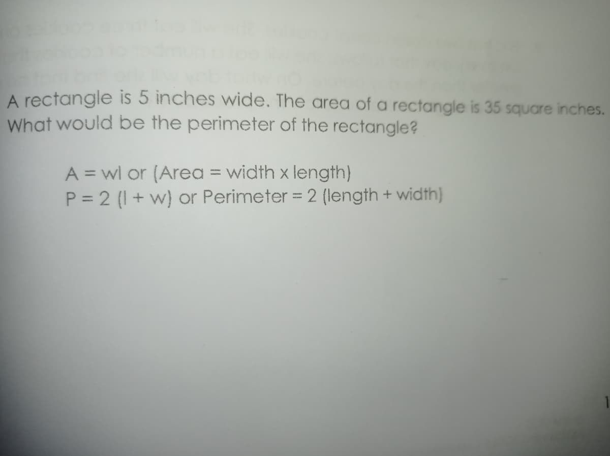 A rectangle is 5 inches wide. The area of a rectangle is 35 square inches.
What would be the perimeter of the rectangle?
A = wl or (Area = width x length)
P = 2 (I+ w) or Perimeter = 2 (length + width)
