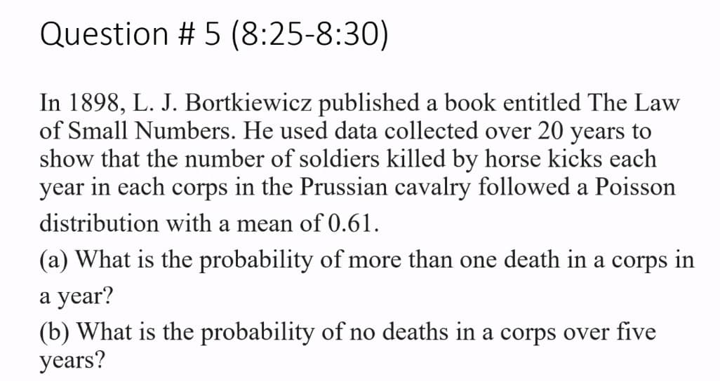 Question # 5 (8:25-8:30)
In 1898, L. J. Bortkiewicz published a book entitled The Law
of Small Numbers. He used data collected over 20 years to
show that the number of soldiers killed by horse kicks each
in each corps
year
in the Prussian cavalry followed a Poisson
distribution with a mean of 0.61.
(a) What is the probability of more than one death in a corps in
а year?
(b) What is the probability of no deaths in a corps over five
years?
