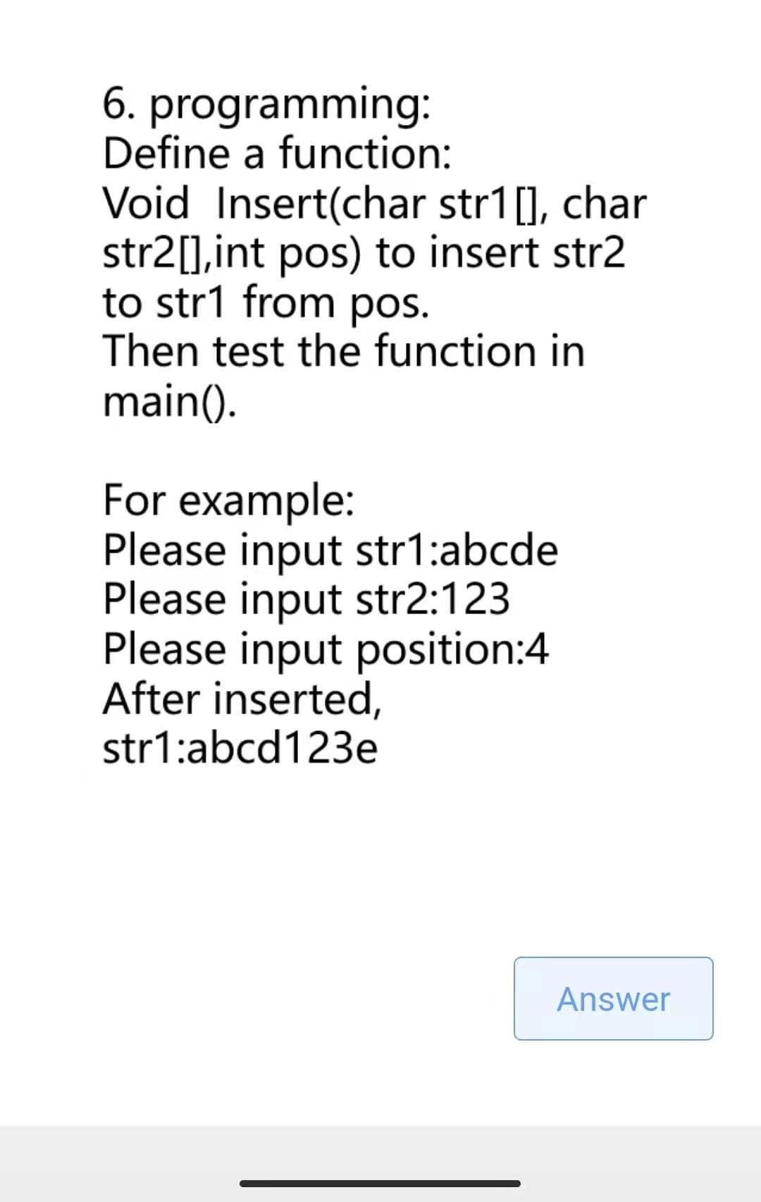 6. programming:
Define a function:
Void Insert(char str1[], char
str2[], int pos) to insert str2
to str1 from pos.
Then test the function in
main().
For example:
Please input str1:abcde
Please input str2:123
Please input position:4
After inserted,
str1:abcd123e
Answer