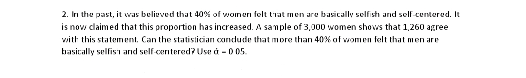 2. In the past, it was believed that 40% of women felt that men are basically selfish and self-centered. It
is now claimed that this proportion has increased. A sample of 3,000 women shows that 1,260 agree
with this statement. Can the statistician conclude that more than 40% of women felt that men are
basically selfish and self-centered? Use á = 0.05.

