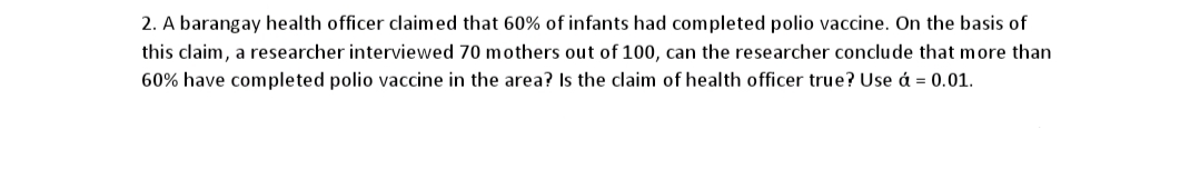 2. A barangay health officer claimed that 60% of infants had completed polio vaccine. On the basis of
this claim, a researcher interviewed 70 mothers out of 100, can the researcher conclude that more than
60% have completed polio vaccine in the area? Is the claim of health officer true? Use á = 0.01.
