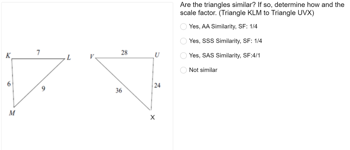 Are the triangles similar? If so, determine how and the
scale factor. (Triangle KLM to Triangle UVX)
Yes, AA Similarity, SF: 1/4
Yes, SSS Similarity, SF: 1/4
7
28
K.
U
Yes, SAS Similarity, SF:4/1
O Not similar
36
M
O O
24
9,
