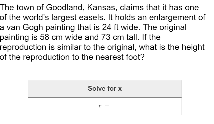 The town of Goodland, Kansas, claims that it has one
of the world's largest easels. It holds an enlargement of
a van Gogh painting that is 24 ft wide. The original
painting is 58 cm wide and 73 cm tall. If the
reproduction is similar to the original, what is the height
of the reproduction to the nearest foot?
Solve for x
х —
