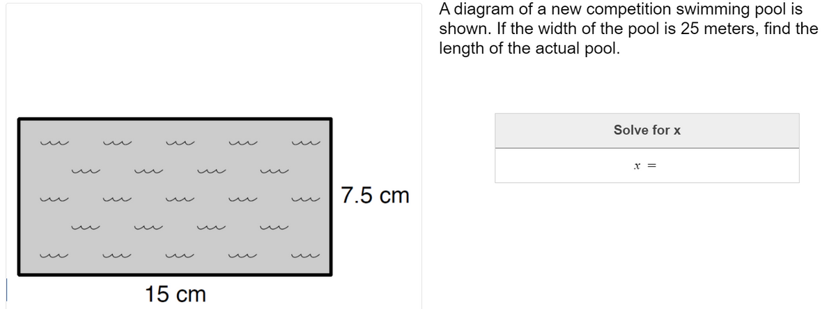 A diagram of a new competition swimming pool is
shown. If the width of the pool is 25 meters, find the
length of the actual pool.
Solve for x
x =
7.5 cm
15 cm
