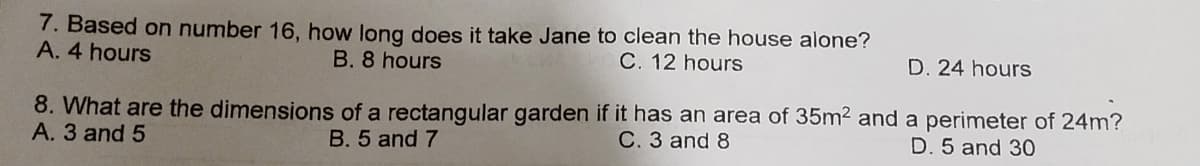 7. Based on number 16, how long does it take Jane to clean the house alone?
A. 4 hours
B. 8 hours
C. 12 hours
D. 24 hours
8. What are the dimensions of a rectangular garden if it has an area of 35m² and a perimeter of 24m?
A. 3 and 5
B. 5 and 7
C. 3 and 8
D. 5 and 30