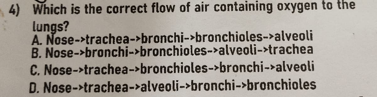 4) Which is the correct flow of air containing oxygen to the
lungs?
A. Nose->trachea->bronchi->bronchioles->alveoli
B. Nose->bronchi->bronchioles->alveoli->trachea
C. Nose->trachea->bronchioles->bronchi->alveoli
D. Nose->trachea->alveoli->bronchi->bronchioles