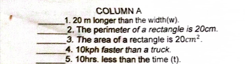 COLUMN A
1.20 m longer than the width (w).
2. The perimeter of a rectangle is 20cm.
3. The area of a rectangle is 20cm².
4. 10kph faster than a truck.
5. 10hrs. less than the time (t).