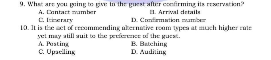 9. What are you going to give to the guest after confirming its reservation?
A. Contact number
B. Arrival details
C. Itinerary
D. Confirmation number
10. It is the act of recommending alternative room types at much higher rate
yet may still suit to the preference of the guest.
A. Posting
B. Batching
C. Upselling
D. Auditing