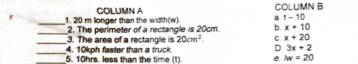 COLUMN A
1. 20 m longer than the width(w).
2. The perimeter of a rectangle is 20cm.
3. The area of a rectangle is 20cm².
4. 10kph faster than a truck.
5. 10hrs. less than the time (t).
COLUMN B
a.t-10
b. x + 10
C. X + 20
D. 3x + 2
e. lw = 20