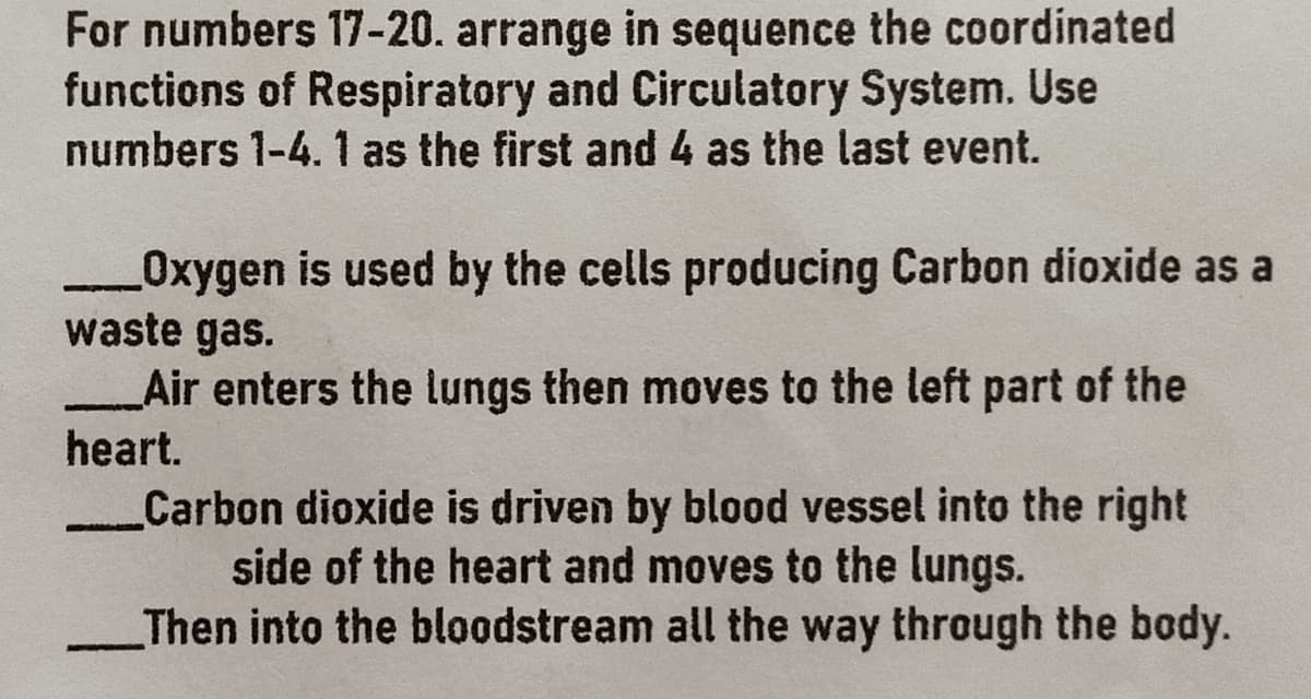 For numbers 17-20. arrange in sequence the coordinated
functions of Respiratory and Circulatory System. Use
numbers 1-4. 1 as the first and 4 as the last event.
Oxygen is used by the cells producing Carbon dioxide as a
waste gas.
_Air enters the lungs then moves to the left part of the
heart.
Carbon dioxide is driven by blood vessel into the right
side of the heart and moves to the lungs.
Then into the bloodstream all the way through the body.