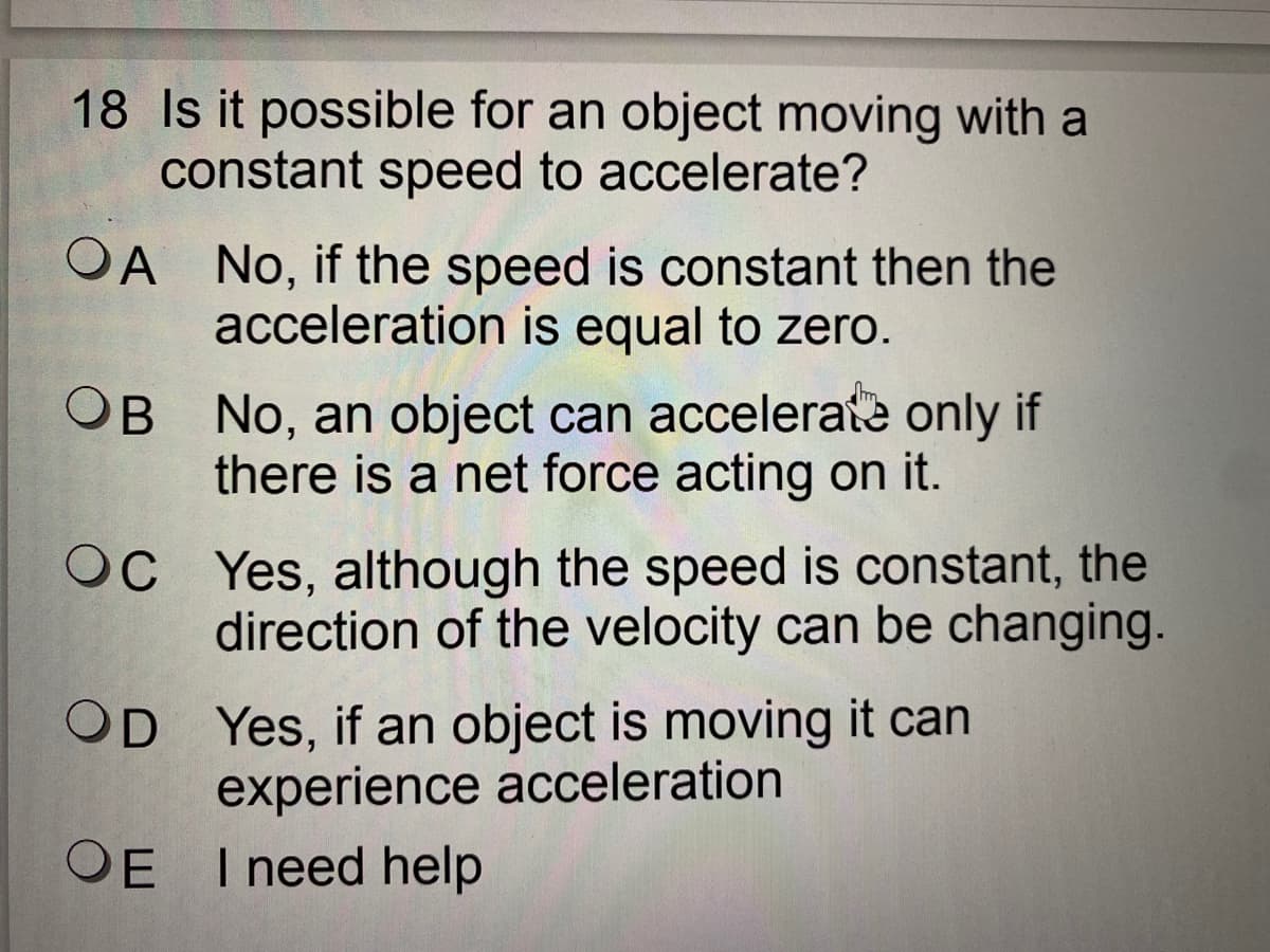 18 Is it possible for an object moving with a
constant speed to accelerate?
OA No, if the speed is constant then the
acceleration is equal to zero.
B No, an object can accelerate only if
there is a net force acting on it.
OC Yes, although the speed is constant, the
direction of the velocity can be changing.
OD Yes, if an object is moving it can
experience acceleration
OE I need help
