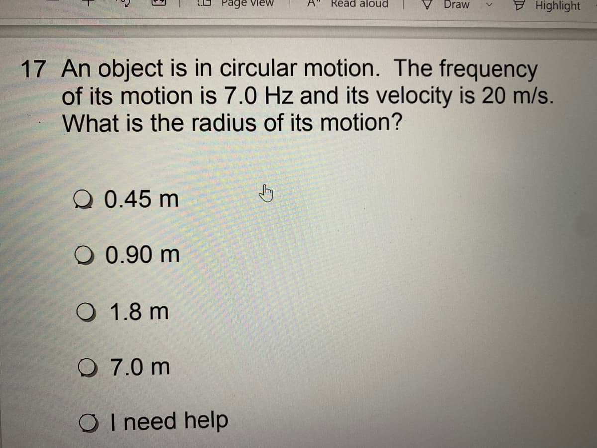 Page Vlew
A"
Read aloud
Draw
Highlight
17 An object is in circular motion. The frequency
of its motion is 7.0 Hz and its velocity is 20 m/s.
What is the radius of its motion?
Q 0.45 m
O 0.90 m
O 1.8 m
O 7.0 m
O I need help
