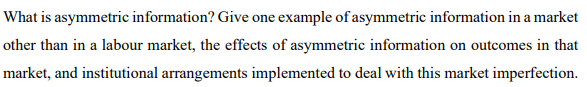 What is asymmetric information? Give one example of asymmetric information in a market
other than in a labour market, the effects of asymmetric information on outcomes in that
market, and institutional arrangements implemented to deal with this market imperfection.
