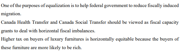 One of the purposes of equalization is to help federal government to reduce fiscally induced
migration.
Canada Health Transfer and Canada Social Transfer should be viewed as fiscal capacity
grants to deal with horizontal fiscal imbalances.
Higher tax on buyers of luxury furnitures is horizontally equitable because the buyers of
these furniture are more likely to be rich.
