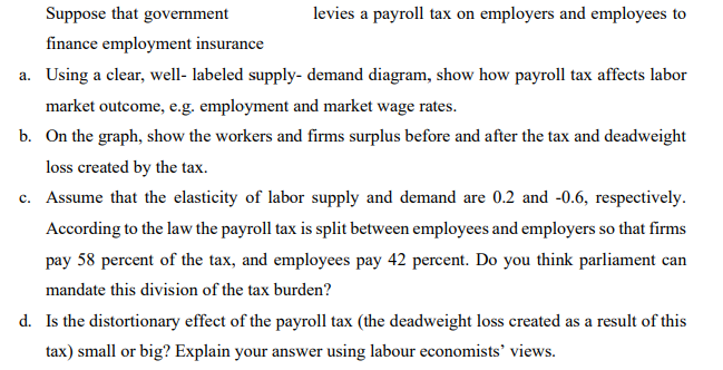 Suppose that government
levies a payroll tax on employers and employees to
finance employment insurance
a. Using a clear, well- labeled supply- demand diagram, show how payroll tax affects labor
market outcome, e.g. employment and market wage rates.
b. On the graph, show the workers and firms surplus before and after the tax and deadweight
loss created by the tax.
c. Assume that the elasticity of labor supply and demand are 0.2 and -0.6, respectively.
с.
According to the law the payroll tax is split between employees and employers so that firms
pay 58 percent of the tax, and employees pay 42 percent. Do you think parliament can
mandate this division of the tax burden?
