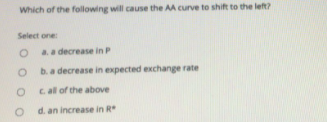 Which of the following will cause the AA curve to shift to the left?
Select one
a.a decrease in P
b. a decrease in expected exchange rate
cal of the above
d. an increase in R
