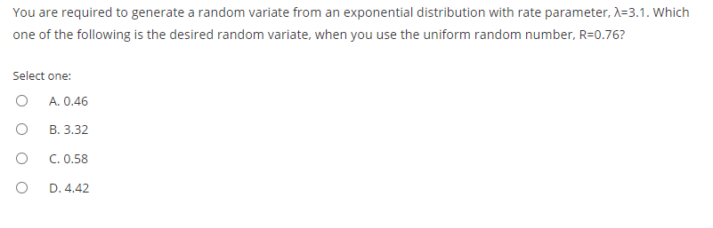 You are required to generate a random variate from an exponential distribution with rate parameter, A=3.1. Which
one of the following is the desired random variate, when you use the uniform random number, R=0.76?
Select one:
A. 0.46
В. 3.32
C. 0.58
D. 4.42
