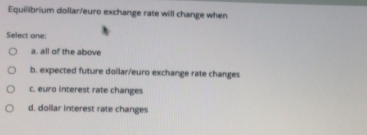 Equilibrium dollarleure exchange rate will change when
Select one:
a. all of the above
b. expected future dollarleuro exchange rate changes
C euro interest rate changes
d. dollar interest rate changes
