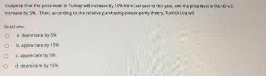 Suppose that the price level in Turkey will increase by 10% from last year to this year, and the price level in the US will
increase by 5%. Then, according to the relative purchasing-power-parity theory, Turkish Lira will
Select one:
a. depreciate by 5%
b. appreciate by 15%
C appreciate by 5%
d. depreciate by 15%

