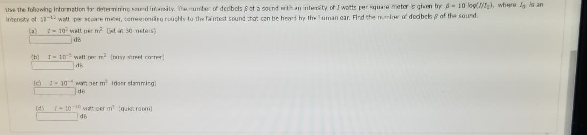 Use the following information for determining sound intensity. The number of decibels B of a sound with an intensity of I watts per square meter is given by B = 10 log(I/Io), where lo is an
intensity of 10-12 watt per square meter, corresponding roughly to the faintest sound that can be heard by the human ear. Find the number of decibels 8 of the sound.
(a)
I- 10 watt per m? (jet at 30 meters)
dB
(b)
I-10-5 watt per m2 (busy street corner)
dB
(c)
I= 10-4 watt per m2 (door slamming)
dB
(d)
I- 10 10 watt per m2 (quiet room)
dB
