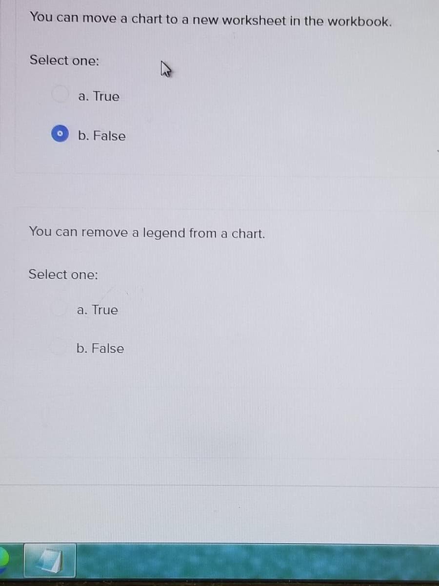 You can move a chart to a new worksheet in the workbook.
Select one:
a. True
b. False
You can remove a legend from a chart.
Select one:
a. True
b. False
