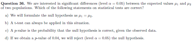 Question 36. We are interested in significant differences (level a = 0.05) between the expected values 41 and µ2
of two populations. Which of the following statements on statistical tests are correct?
a) We will formulate the null hypothesis as 41 = 12.
b) A t-test can always be applied in this situation.
c) A p-value is the probability that the null hypothesis is correct, given the observed data.
d) If we obtain a p-value of 0.04, we will reject (level a = 0.05) the null hypothesis.
