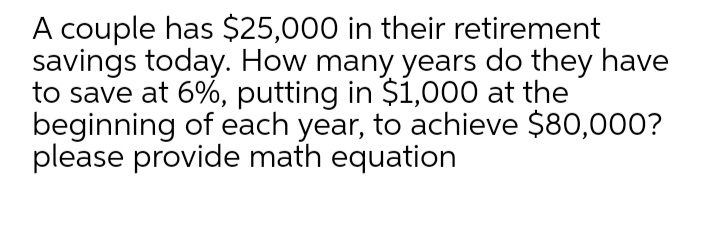 A couple has $25,000 in their retirement
savings today. How many years do they have
to save at 6%, putting in $1,000 at the
beginning of each year, to achieve $80,000?
please provide math equation
