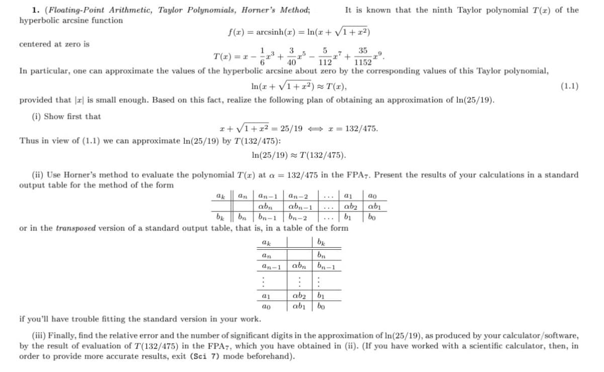 1. (Floating-Point Arithmetic, Taylor Polynomials, Horner's Method;
hyperbolic arcsine function
It is known that the ninth Taylor polynomial T(x) of the
f(x) = arcsinh(x)= ln(x + 1+ x²)
centered at zero is
5
-x' +
112
35
1
T(x) = x -
3
40
1152
In particular, one can approximate the values of the hyperbolic arcsine about zero by the corresponding values of this Taylor polynomial,
In(x + V1+ x²) = T(x),
(1.1)
provided that |x| is small enough. Based on this fact, realize the following plan of obtaining an approximation of In(25/19).
(i) Show first that
x+ V1+x2 = 25/19 + I = 132/475.
Thus in view of (1.1) we can approximate In(25/19) by T(132/475):
In(25/19) T(132/475).
(ii) Use Horner's method to evaluate the polynomial T(x) at a = 132/475 in the FPA7. Present the results of your calculations in a standard
output table for the method of the form
ak
an
an-1
an-2
...
a1
ao
abn
bn-1
bn
ab2 abı
bo
b1
abn-1
...
bn-2
...
or in the transposed version of a standard output table, that is, in a table of the form
ak
be
an
bn
an-1
abn
bn-1
ab2
abi
bo
a1
b1
ao
if you'll have trouble fitting the standard version in your work.
(iii) Finally, find the relative error and the number of significant digits in the approximation of In(25/19), as produced by your calculator/software,
by the result of evaluation of T(132/475) in the FPA7, which you have obtained in (ii). (If you have worked with a scientific calculator, then, in
order to provide more accurate results, exit (Sci 7) mode beforehand).
