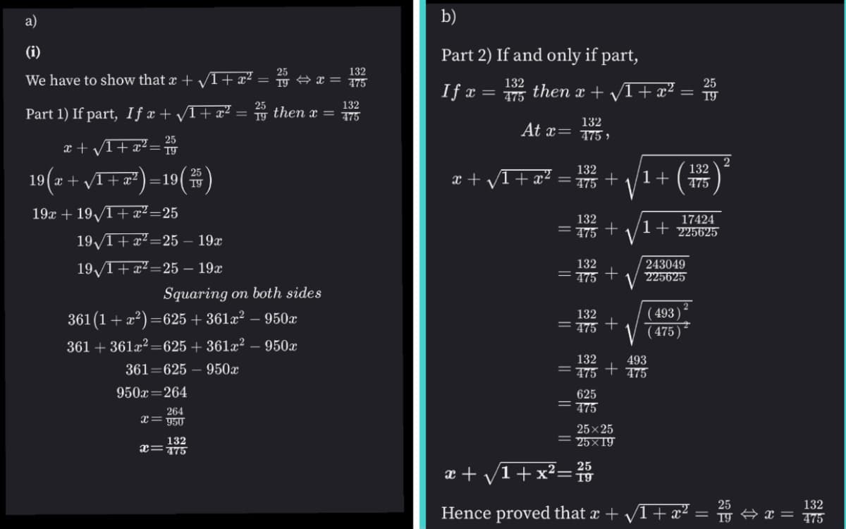 a)
b)
(i)
Part 2) If and only if part,
25
= 19 A x = 775
132
We have to show that x + I+x²
132
25
If x
then x + VI+ x² =
475
25
132
Part 1) If part, If x + /1+ x² = then x = 5
132
At x= 75 »
25
x + V1+ x? = 1
132
132
19(a + vI+ x²) =19(#)
25
x + /1+ x²)=19( 19
x + /1+æ?
475 +
1+
475
19x + 19/T+ x²=25
17424
225625
132
= 75 +
1
19/T+x²=25 – 19x
243049
225625
132
191+x?=25 – 19x
= 775 +
Squaring on both sides
( 493)
361 (1+ x2) =625 + 361x² – 950x
132
= 775 +
V (475)
361 + 361x² =625 + 361x² – 950x
132
493
361=625 – 950x
475 † 475
950x=264
625
475
264
x= 950
25x 25
= 25×19
132
x=175
æ + /1+x²=
Hence proved that x + /1+ æ² =
132
475
A x =
||
