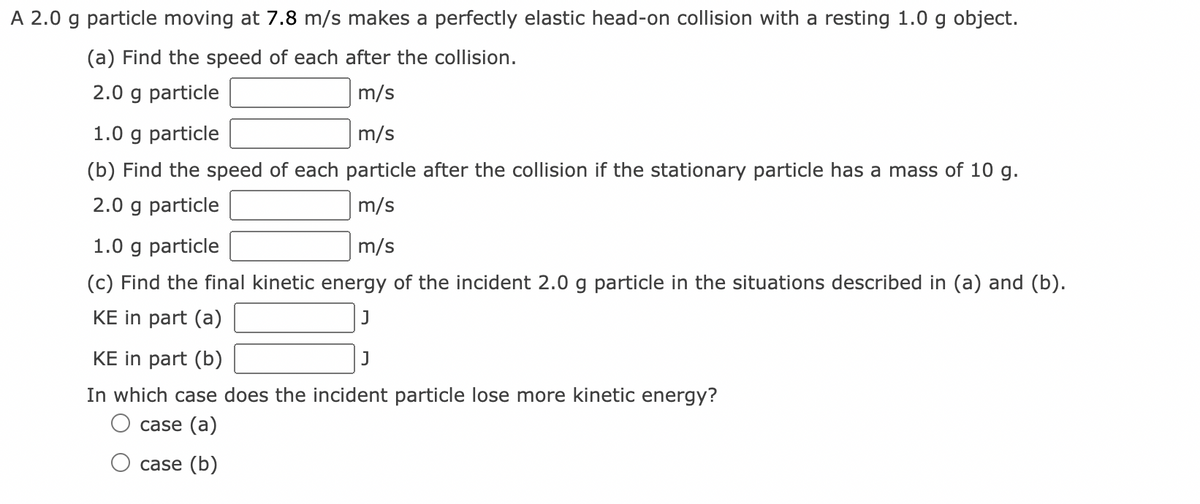 A 2.0 g particle moving at 7.8 m/s makes a perfectly elastic head-on collision with a resting 1.0 g object.
(a) Find the speed of each after the collision.
2.0 g particle
m/s
1.0 g particle
m/s
(b) Find the speed of each particle after the collision if the stationary particle has a mass of 10 g.
2.0 g particle
m/s
1.0 g particle
m/s
(c) Find the final kinetic energy of the incident 2.0 g particle in the situations described in (a) and (b).
KE in part (a)
J
KE in part (b)
In which case does the incident particle lose more kinetic energy?
O case (a)
O case (b)
