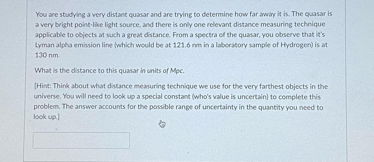 You are studying a very distant quasar and are trying to determine how far away it is. The quasar is
a very bright point-like light source, and there is only one relevant distance measuring technique
applicable to objects at such a great distance. From a spectra of the quasar, you observe that it's
Lyman alpha emission line (which would be at 121.6 nm in a laboratory sample of Hydrogen) is at
130 nm.
What is the distance to this quasar in units of Mpc.
[Hint: Think about what distance measuring technique we use for the very farthest objects in the
universe. You will need to look up a special constant (who's value is uncertain) to complete this
problem. The answer accounts for the possible range of uncertainty in the quantity you need to
look up.]
