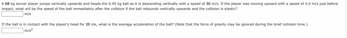 A 68 kg soccer player jumps vertically upwards and heads the 0.45 kg ball as it is descending vertically with a speed of 30 m/s. If the player was moving upward with a speed of 4.0 m/s just before
impact, what will be the speed of the ball immediately after the collision if the ball rebounds vertically upwards and the collision is elastic?
m/s
If the ball is in contact with the player's head for 20 ms, what is the average acceleration of the ball? (Note that the force of gravity may be ignored during the brief collision time.)
m/s?
