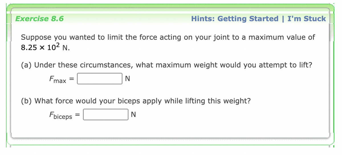 Exercise 8.6
Hints: Getting Started | I'm Stuck
Suppose you wanted to limit the force acting on your joint to a maximum value of
8.25 x 102 N.
(a) Under these circumstances, what maximum weight would you attempt to lift?
Fmax
(b) What force would your biceps apply while lifting this weight?
Fbiceps

