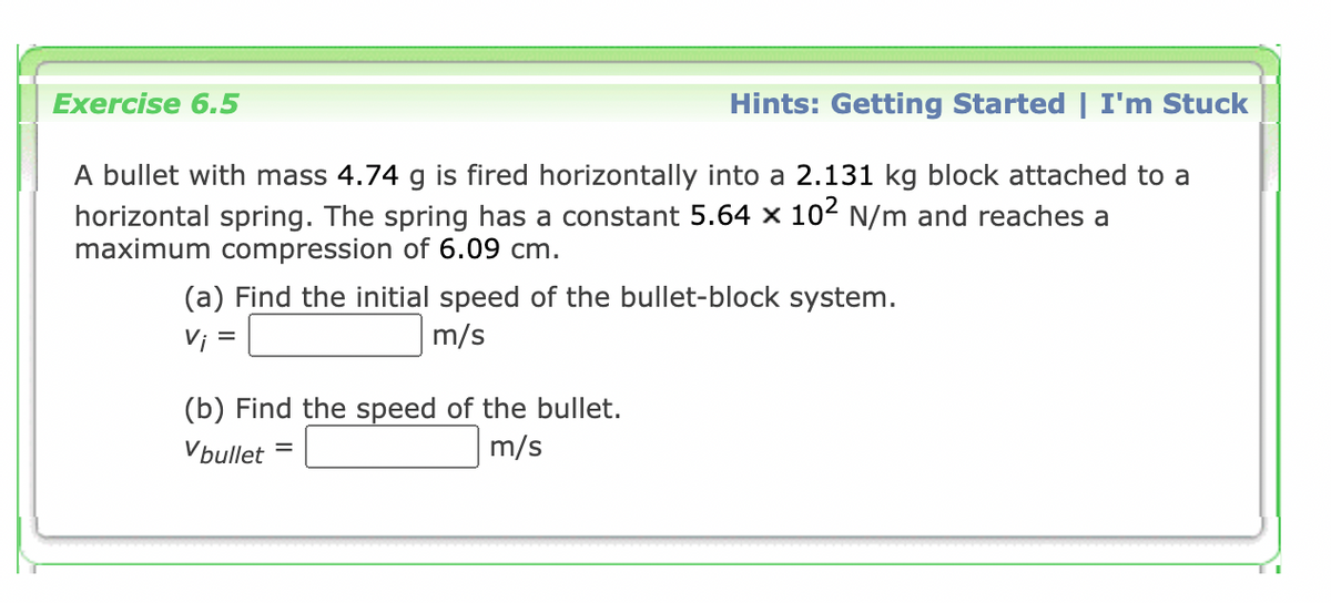 Exercise 6.5
Hints: Getting Started | I'm Stuck
A bullet with mass 4.74 g is fired horizontally into a 2.131 kg block attached to a
horizontal spring. The spring has a constant 5.64 x 102 N/m and reaches a
maximum compression of 6.09 cm.
(a) Find the initial speed of the bullet-block system.
m/s
Vi =
(b) Find the speed of the bullet.
m/s
Vbullet
