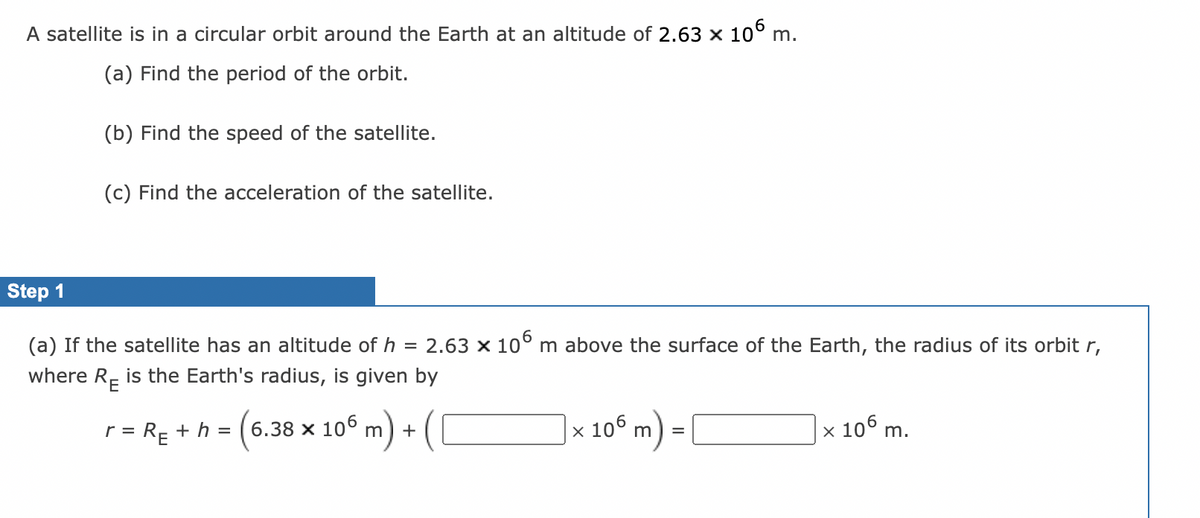 A satellite is in a circular orbit around the Earth at an altitude of 2.63 x 10° m.
(a) Find the period of the orbit.
(b) Find the speed of the satellite.
(c) Find the acceleration of the satellite.
Step 1
(a)
satelli
has an
Ititu
of h = 2.63 x 10° m
face of
Earth, the
adius
orbit r,
where R- is the Earth's radius, is given by
x
106 m) =
x 106 m.
RE + h =
6.38 x 106
r =
+
