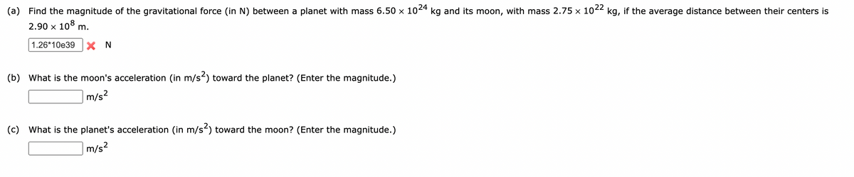22
(a) Find the magnitude of the gravitational force (in N) between a planet with mass 6.50 x 1024 kg and its moon, with mass 2.75 × 10 kg, if the average distance between their centers is
2.90 x 108 m.
1.26*10e39
X N
(b) What is the moon's acceleration (in m/s) toward the planet? (Enter the magnitude.)
|m/s²
(c) What is the planet's acceleration (in m/s²) toward the moon? (Enter the magnitude.)
m/s?

