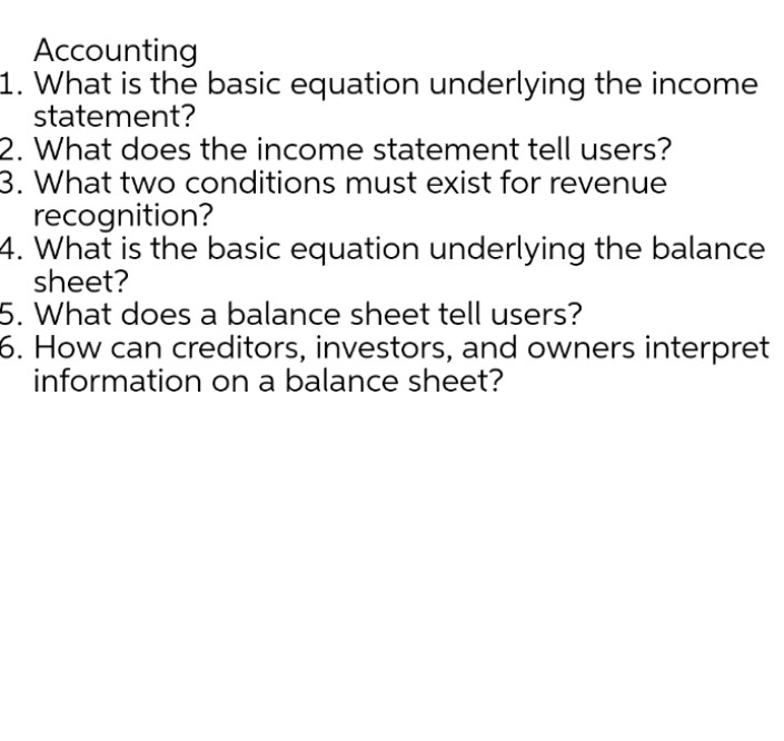 Accounting
1. What is the basic equation underlying the income
statement?
2. What does the income statement tell users?
3. What two conditions must exist for revenue
recognition?
4. What is the basic equation underlying the balance
sheet?
5. What does a balance sheet tell users?
6. How can creditors, investors, and owners interpret
information on a balance sheet?