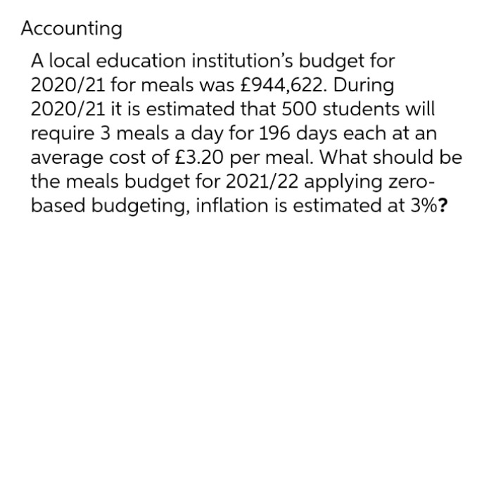 Accounting
A local education institution's budget for
2020/21 for meals was £944,622. During
2020/21 it is estimated that 500 students will
require 3 meals a day for 196 days each at an
average cost of £3.20 per meal. What should be
the meals budget for 2021/22 applying zero-
based budgeting, inflation is estimated at 3%?