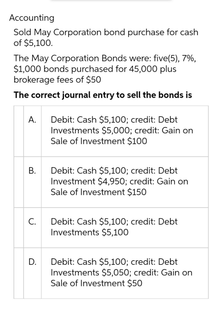 Accounting
Sold May Corporation bond purchase for cash
of $5,100.
The May Corporation Bonds were: five(5), 7%,
$1,000 bonds purchased for 45,000 plus
brokerage fees of $50
The correct journal entry to sell the bonds is
Debit: Cash $5,100; credit: Debt
Investments $5,000; credit: Gain on
Sale of Investment $100
А.
Debit: Cash $5,100; credit: Debt
Investment $4,950; credit: Gain on
Sale of Investment $150
В.
Debit: Cash $5,100; credit: Debt
Investments $5,100
С.
Debit: Cash $5,100; credit: Debt
Investments $5,050; credit: Gain on
Sale of Investment $50
D.
