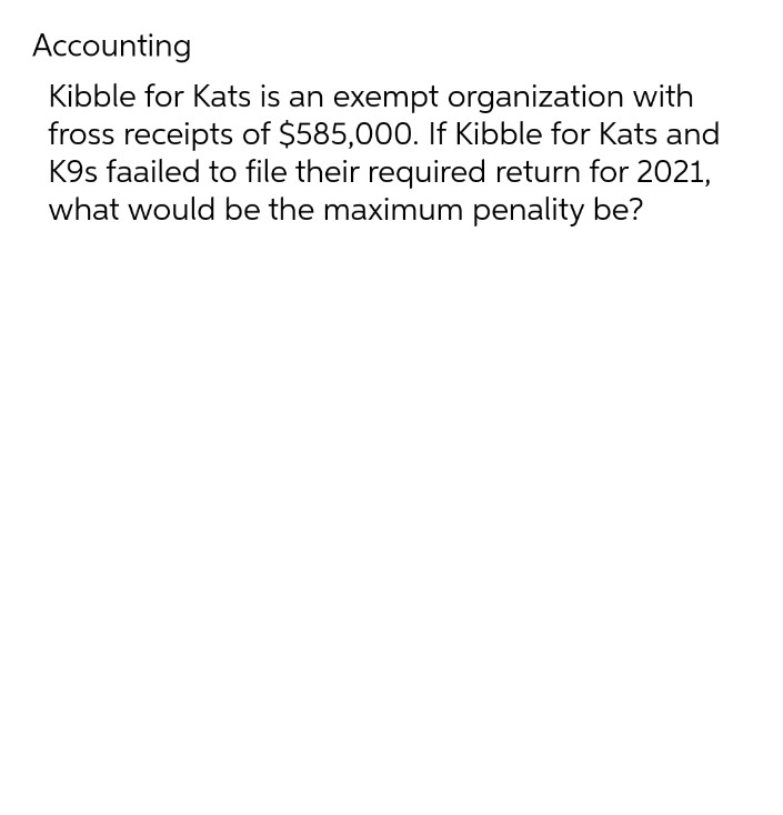 Accounting
Kibble for Kats is an exempt organization with
fross receipts of $585,000. If Kibble for Kats and
K9s faailed to file their required return for 2021,
what would be the maximum penality be?
