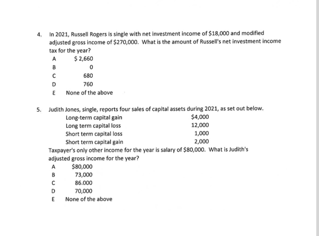 In 2021, Russell Rogers is single with net investment income of $18,000 and modified
adjusted gross income of $270,000. What is the amount of Russell's net investment income
tax for the year?
4.
A
$ 2,660
В
680
760
None of the above
Judith Jones, single, reports four sales of capital assets during 2021, as set out below.
Long-term capital gain
Long term capital loss
Short term capital loss
Short term capital gain
5.
$4,000
12,000
1,000
2,000
Taxpayer's only other income for the year is salary of $80,000. What is Judith's
adjusted gross income for the year?
A
$80,000
B
73,000
86.000
D
70,000
E
None of the above
