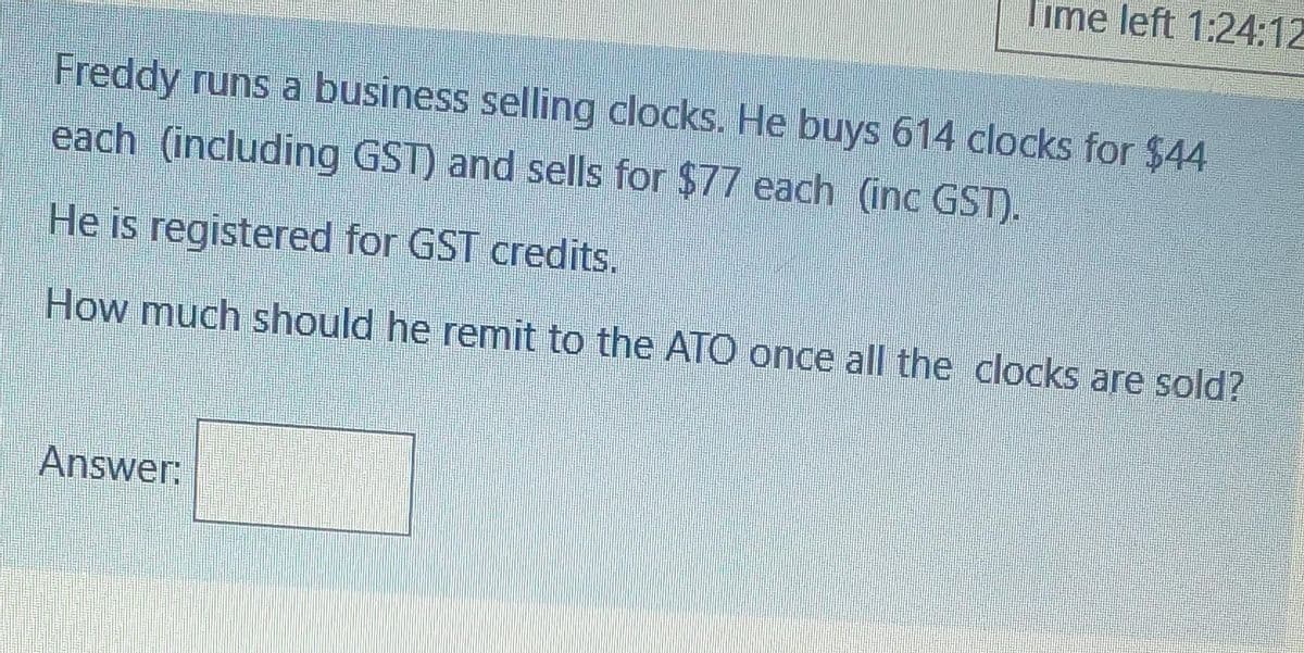 Time left 1:24:12
Freddy runs a business selling clocks, He buys 614 clocks for $44
each (including GST) and sells for $77 each (inc GST).
He is registered for GST credits.
How much should he remit to the AT0 once all the clocks are sold?
Answer:
