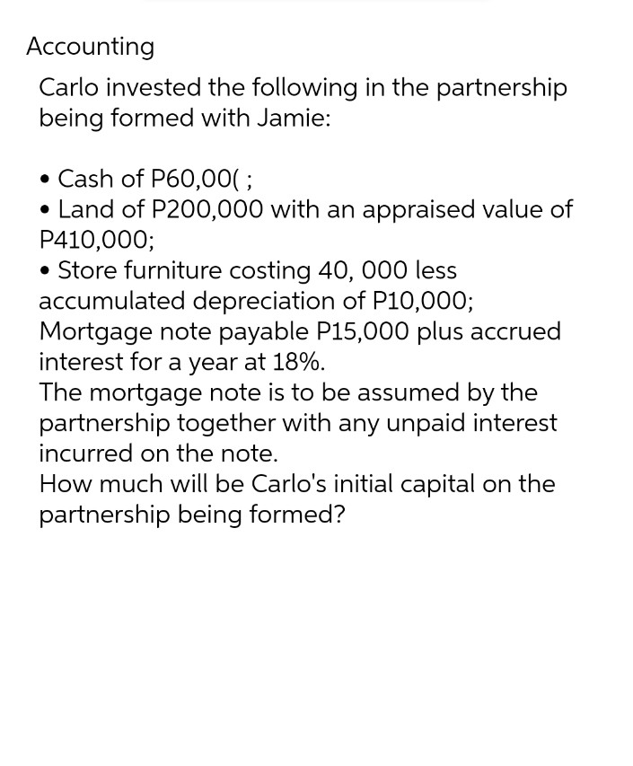 Accounting
Carlo invested the following in the partnership
being formed with Jamie:
• Cash of P60,00(;
• Land of P200,000 with an appraised value of
P410,000;
• Store furniture costing 40, 000 less
accumulated depreciation of P10,000;
Mortgage note payable P15,000 plus accrued
interest for a year at 18%.
The mortgage note is to be assumed by the
partnership together with any unpaid interest
incurred on the note.
How much will be Carlo's initial capital on the
partnership being formed?