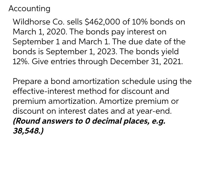 Accounting
Wildhorse Co. sells $462,000 of 10% bonds on
March 1, 2020. The bonds pay interest on
September 1 and March 1. The due date of the
bonds is September 1, 2023. The bonds yield
12%. Give entries through December 31, 2021.
Prepare a bond amortization schedule using the
effective-interest method for discount and
premium amortization. Amortize premium or
discount on interest dates and at year-end.
(Round answers to 0 decimal places, e.g.
38,548.)
